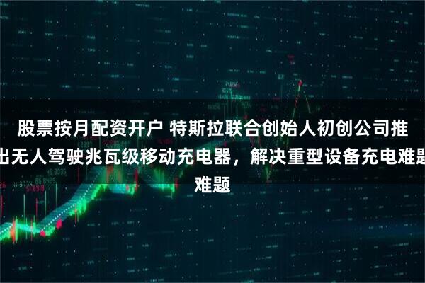 股票按月配资开户 特斯拉联合创始人初创公司推出无人驾驶兆瓦级移动充电器，解决重型设备充电难题