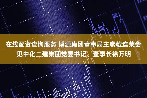 在线配资查询服务 博源集团董事局主席戴连荣会见中化二建集团党委书记、董事长徐万明