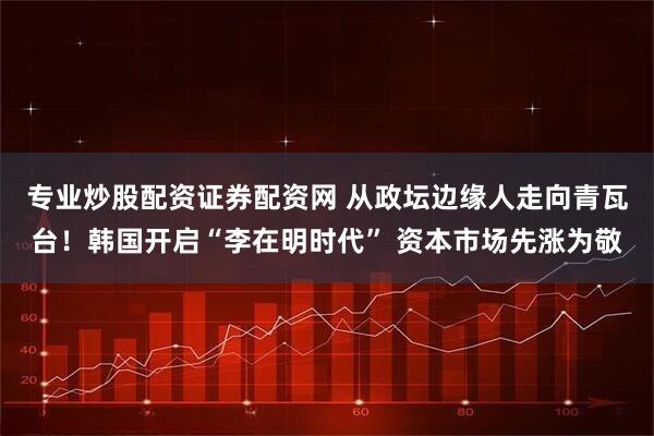 专业炒股配资证券配资网 从政坛边缘人走向青瓦台！韩国开启“李在明时代” 资本市场先涨为敬