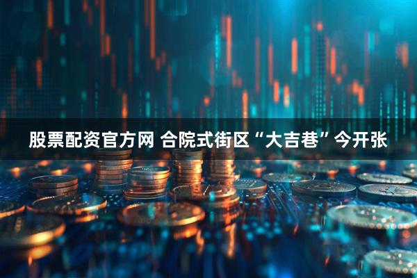 股票配资官方网 合院式街区“大吉巷”今开张