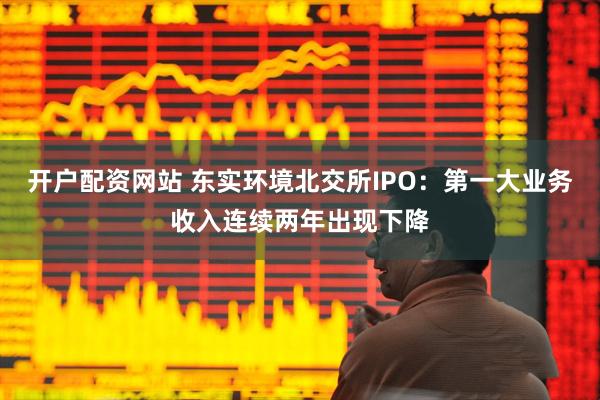 开户配资网站 东实环境北交所IPO：第一大业务收入连续两年出现下降