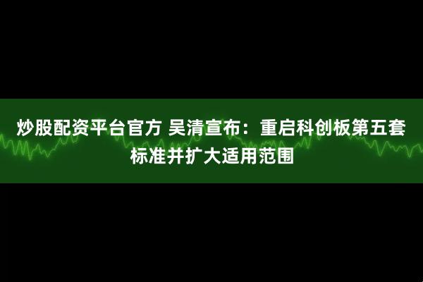 炒股配资平台官方 吴清宣布：重启科创板第五套标准并扩大适用范围