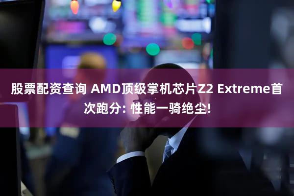 股票配资查询 AMD顶级掌机芯片Z2 Extreme首次跑分: 性能一骑绝尘!