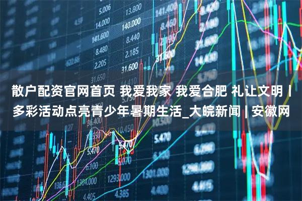 散户配资官网首页 我爱我家 我爱合肥 礼让文明丨多彩活动点亮青少年暑期生活_大皖新闻 | 安徽网
