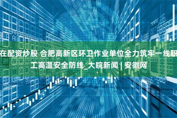 在配资炒股 合肥高新区环卫作业单位全力筑牢一线职工高温安全防线_大皖新闻 | 安徽网