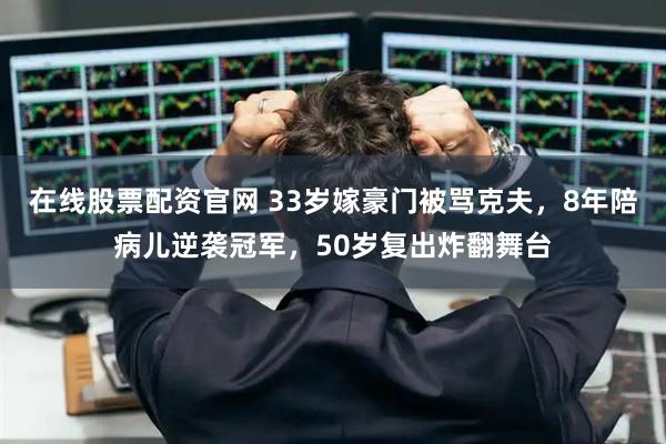在线股票配资官网 33岁嫁豪门被骂克夫，8年陪病儿逆袭冠军，50岁复出炸翻舞台